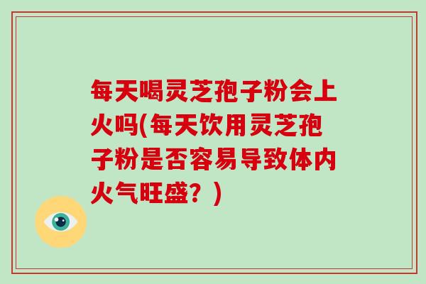 每天喝灵芝孢子粉会上火吗(每天饮用灵芝孢子粉是否容易导致体内火气旺盛？)