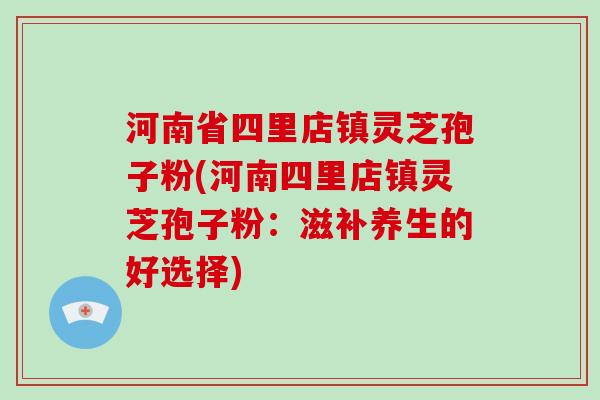 河南省四里店镇灵芝孢子粉(河南四里店镇灵芝孢子粉：滋补养生的好选择)