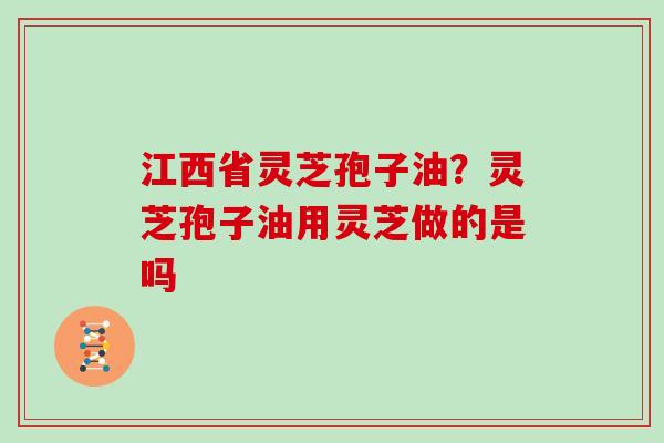 江西省灵芝孢子油？灵芝孢子油用灵芝做的是吗