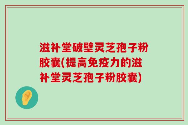 滋补堂破壁灵芝孢子粉胶囊(提高免疫力的滋补堂灵芝孢子粉胶囊)