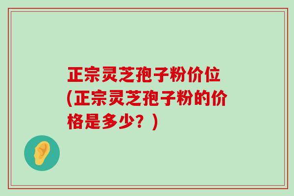 正宗灵芝孢子粉价位 (正宗灵芝孢子粉的价格是多少？)