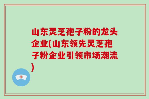 山东灵芝孢子粉的龙头企业(山东领先灵芝孢子粉企业引领市场潮流)