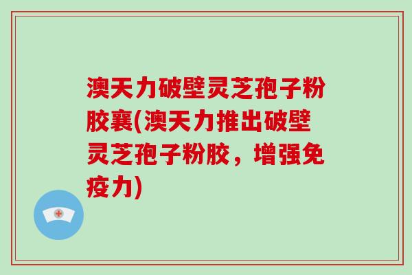 澳天力破壁灵芝孢子粉胶襄(澳天力推出破壁灵芝孢子粉胶，增强免疫力)