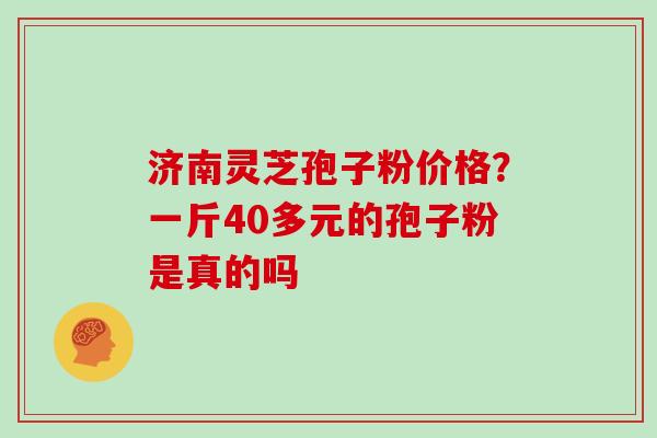 济南灵芝孢子粉价格？一斤40多元的孢子粉是真的吗