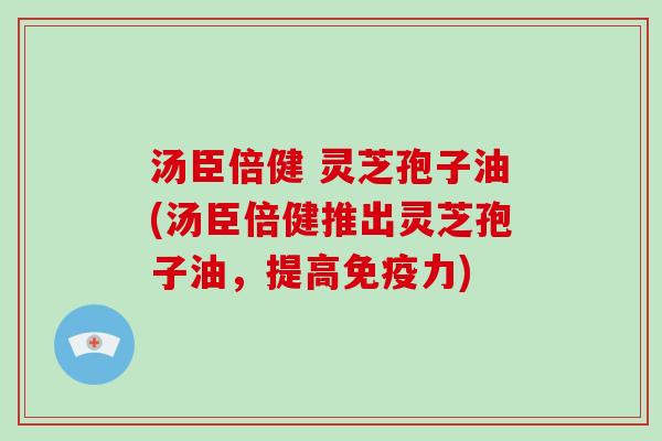 汤臣倍健 灵芝孢子油(汤臣倍健推出灵芝孢子油，提高免疫力)