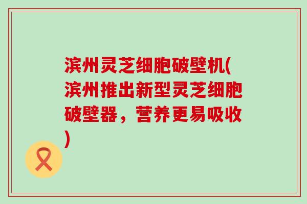 滨州灵芝细胞破壁机(滨州推出新型灵芝细胞破壁器，营养更易吸收)