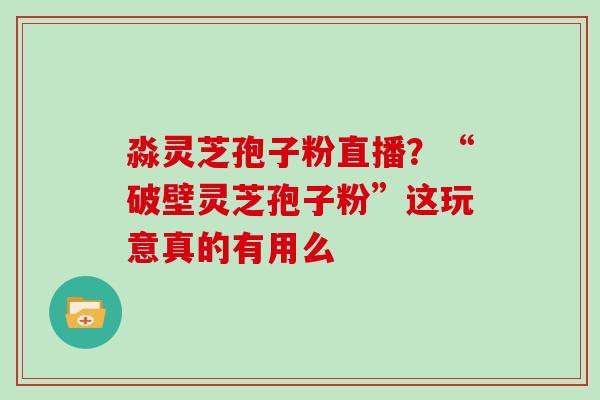 淼灵芝孢子粉直播？“破壁灵芝孢子粉”这玩意真的有用么