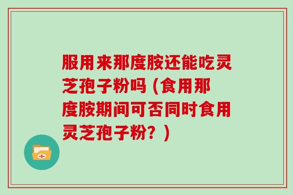 服用来那度胺还能吃灵芝孢子粉吗 (食用那度胺期间可否同时食用灵芝孢子粉？)