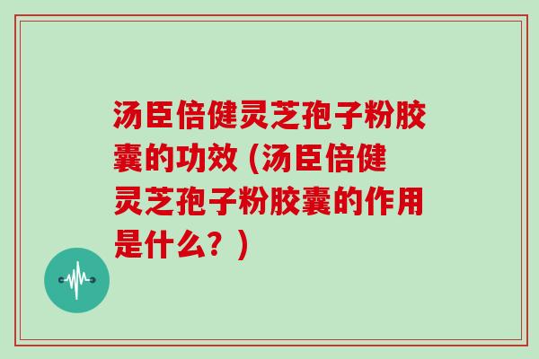 汤臣倍健灵芝孢子粉胶囊的功效 (汤臣倍健灵芝孢子粉胶囊的作用是什么？)