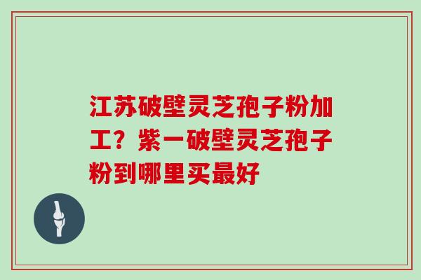 江苏破壁灵芝孢子粉加工？紫一破壁灵芝孢子粉到哪里买好