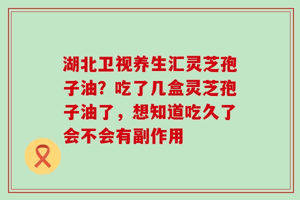 湖北卫视养生汇灵芝孢子油？吃了几盒灵芝孢子油了，想知道吃久了会不会有副作用