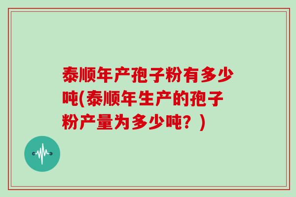 泰顺年产孢子粉有多少吨(泰顺年生产的孢子粉产量为多少吨？)