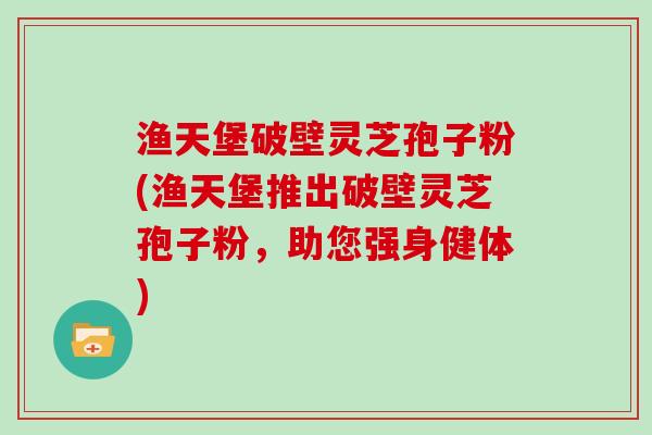 渔天堡破壁灵芝孢子粉(渔天堡推出破壁灵芝孢子粉，助您强身健体)