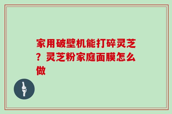 家用破壁机能打碎灵芝？灵芝粉家庭面膜怎么做