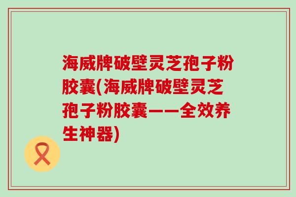 海威牌破壁灵芝孢子粉胶囊(海威牌破壁灵芝孢子粉胶囊——全效养生神器)