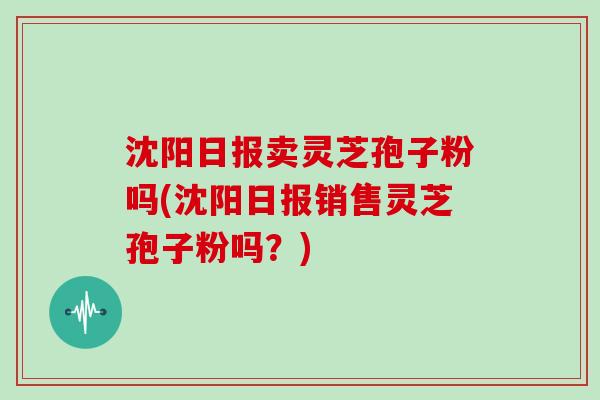 沈阳日报卖灵芝孢子粉吗(沈阳日报销售灵芝孢子粉吗？)