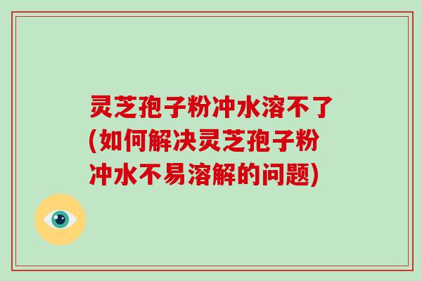 灵芝孢子粉冲水溶不了(如何解决灵芝孢子粉冲水不易溶解的问题)