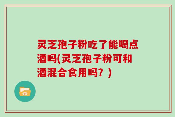 灵芝孢子粉吃了能喝点酒吗(灵芝孢子粉可和酒混合食用吗？)