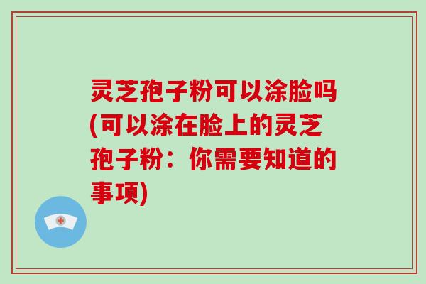 灵芝孢子粉可以涂脸吗(可以涂在脸上的灵芝孢子粉：你需要知道的事项)