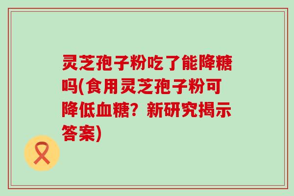 灵芝孢子粉吃了能降糖吗(食用灵芝孢子粉可降低？新研究揭示答案)