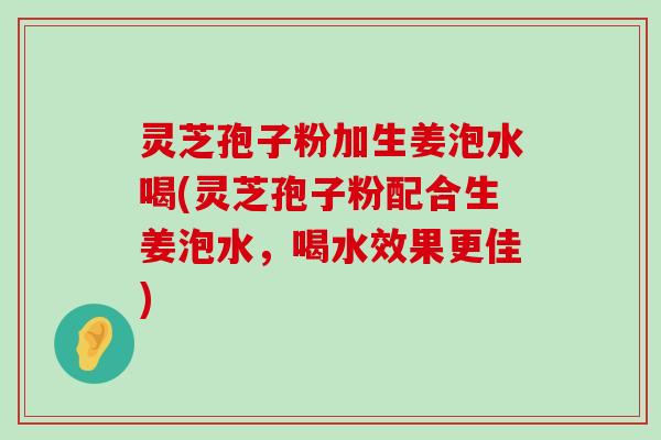 灵芝孢子粉加生姜泡水喝(灵芝孢子粉配合生姜泡水，喝水效果更佳)