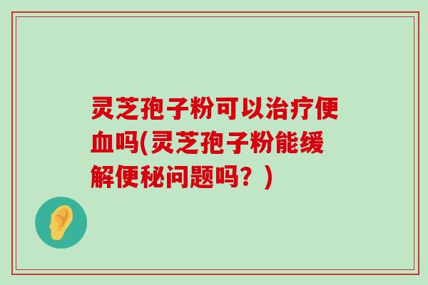 灵芝孢子粉可以便吗(灵芝孢子粉能缓解问题吗？)