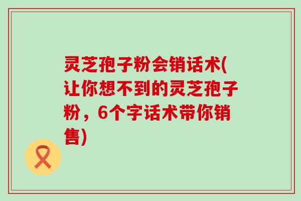 灵芝孢子粉会销话术(让你想不到的灵芝孢子粉，6个字话术带你销售)