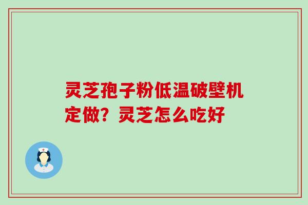 灵芝孢子粉低温破壁机定做？灵芝怎么吃好