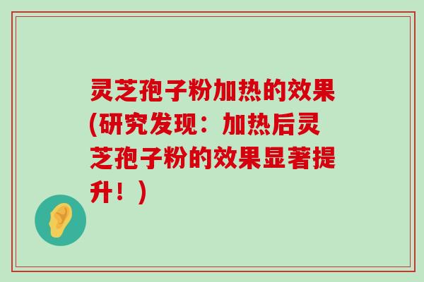 灵芝孢子粉加热的效果(研究发现：加热后灵芝孢子粉的效果显著提升！)