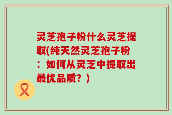 灵芝孢子粉什么灵芝提取(纯天然灵芝孢子粉：如何从灵芝中提取出优品质？)