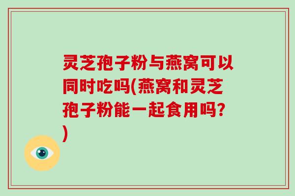 灵芝孢子粉与燕窝可以同时吃吗(燕窝和灵芝孢子粉能一起食用吗？)