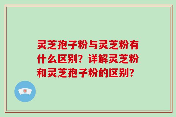 灵芝孢子粉与灵芝粉有什么区别？详解灵芝粉和灵芝孢子粉的区别？