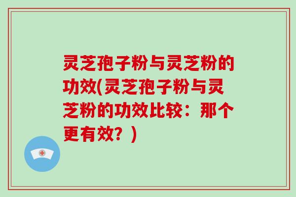 灵芝孢子粉与灵芝粉的功效(灵芝孢子粉与灵芝粉的功效比较：那个更有效？)