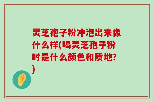 灵芝孢子粉冲泡出来像什么样(喝灵芝孢子粉时是什么颜色和质地？)