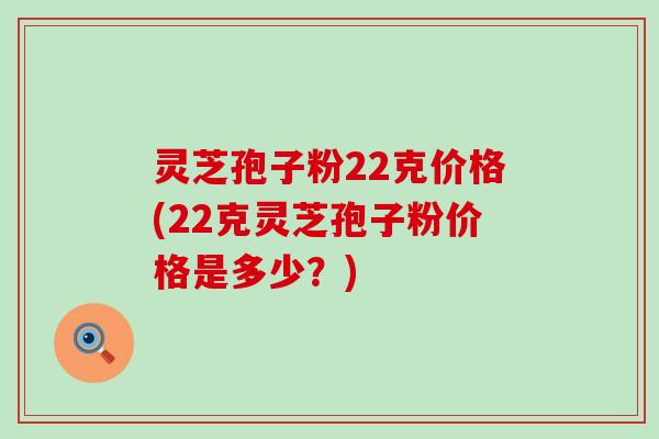 灵芝孢子粉22克价格(22克灵芝孢子粉价格是多少？)