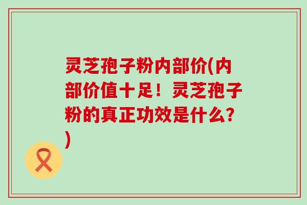 灵芝孢子粉内部价(内部价值十足！灵芝孢子粉的真正功效是什么？)