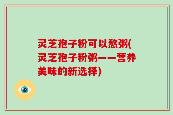 灵芝孢子粉可以熬粥(灵芝孢子粉粥——营养美味的新选择)