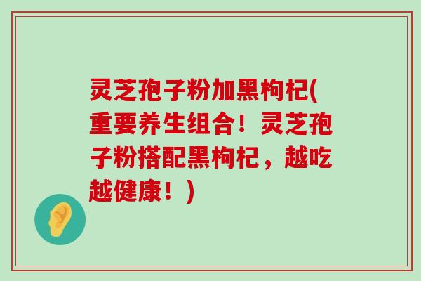 灵芝孢子粉加黑枸杞(重要养生组合！灵芝孢子粉搭配黑枸杞，越吃越健康！)