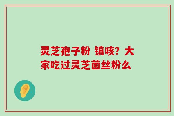 灵芝孢子粉 镇咳？大家吃过灵芝菌丝粉么