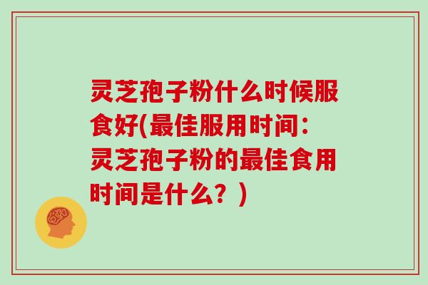 灵芝孢子粉什么时候服食好(佳服用时间：灵芝孢子粉的佳食用时间是什么？)