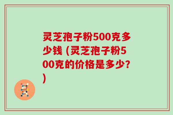 灵芝孢子粉500克多少钱 (灵芝孢子粉500克的价格是多少？)