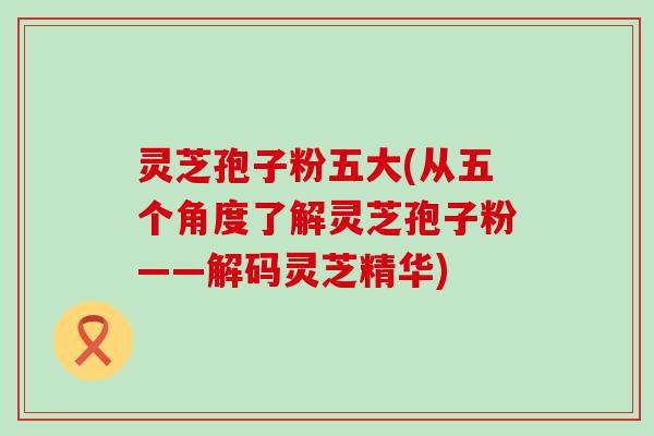 灵芝孢子粉五大(从五个角度了解灵芝孢子粉——解码灵芝精华)