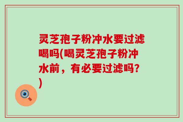 灵芝孢子粉冲水要过滤喝吗(喝灵芝孢子粉冲水前，有必要过滤吗？)