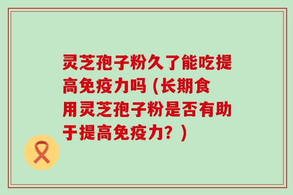 灵芝孢子粉久了能吃提高免疫力吗 (长期食用灵芝孢子粉是否有助于提高免疫力？)