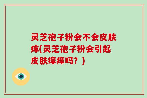 灵芝孢子粉会不会痒(灵芝孢子粉会引起痒痒吗？)