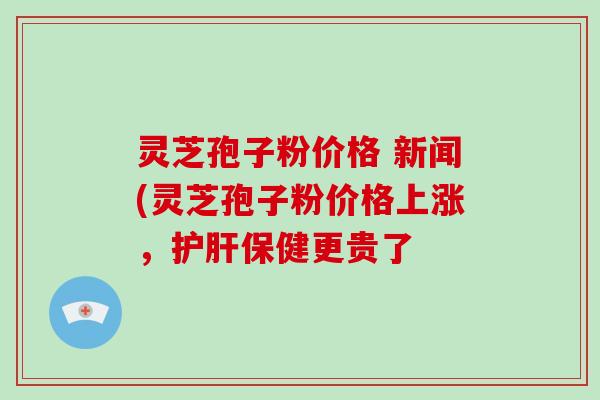 灵芝孢子粉价格 新闻(灵芝孢子粉价格上涨，保健更贵了