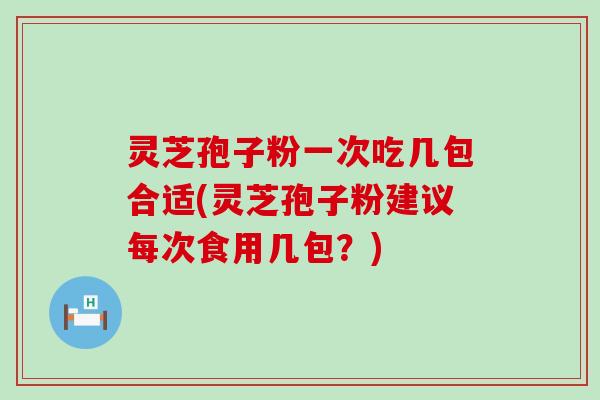 灵芝孢子粉一次吃几包合适(灵芝孢子粉建议每次食用几包？)