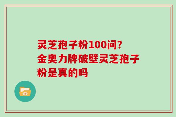 灵芝孢子粉100问？金奥力牌破壁灵芝孢子粉是真的吗