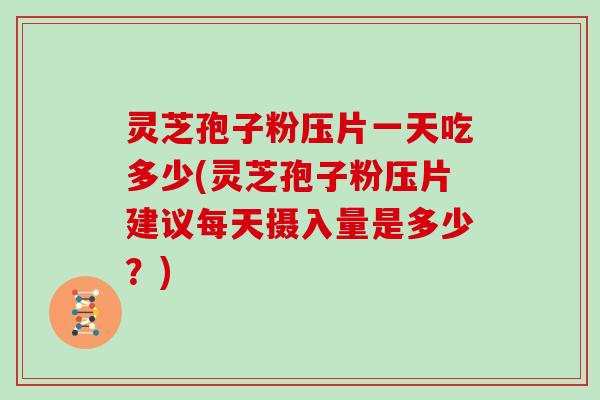 灵芝孢子粉压片一天吃多少(灵芝孢子粉压片建议每天摄入量是多少？)