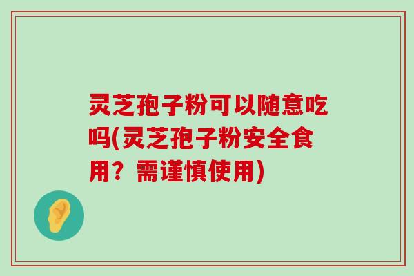 灵芝孢子粉可以随意吃吗(灵芝孢子粉安全食用？需谨慎使用)